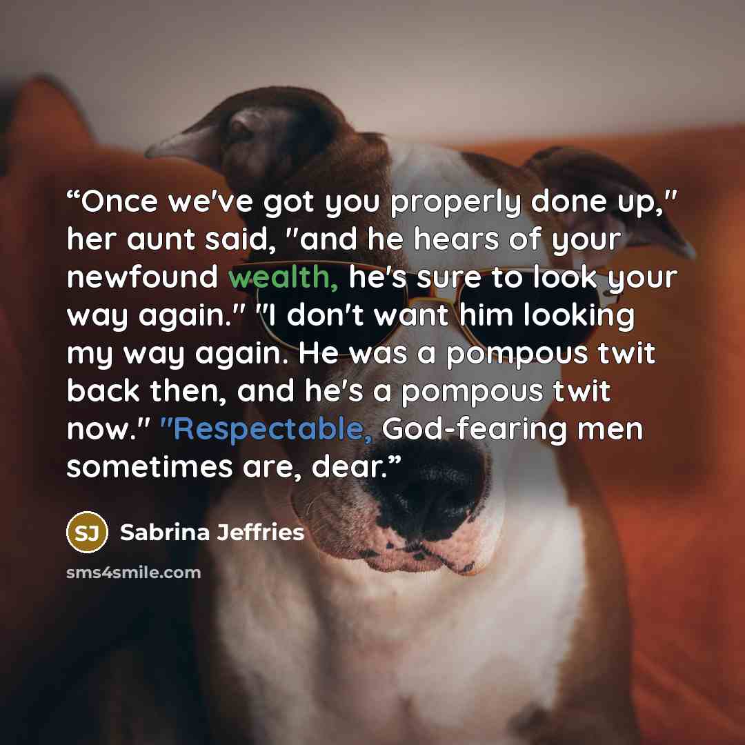 “Once we've got you properly done up," her aunt said, "and he hears of your newfound wealth, he's sure to look your way again." "I don't want him looking my way again. He was a pompous twit back then, and he's a pompous twit now." "Respectable, God-fearing men sometimes are, dear.” quote by Sabrina Jeffries