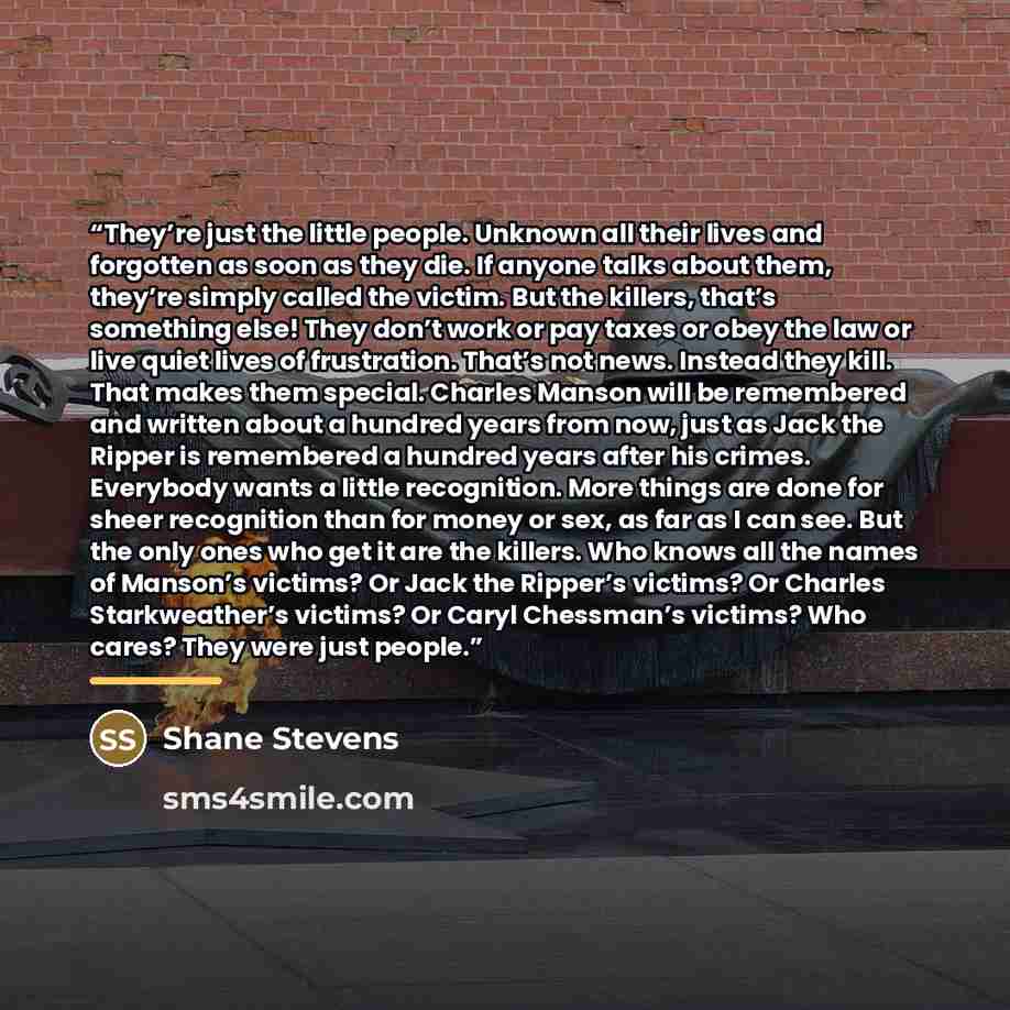 “They’re just the little people. Unknown all their lives and forgotten as soon as they die. If anyone talks about them, they’re simply called the victim. But the killers, that’s something else! They don’t work or pay taxes or obey the law or live quiet lives of frustration. That’s not news. Instead…” quote by Shane Stevens