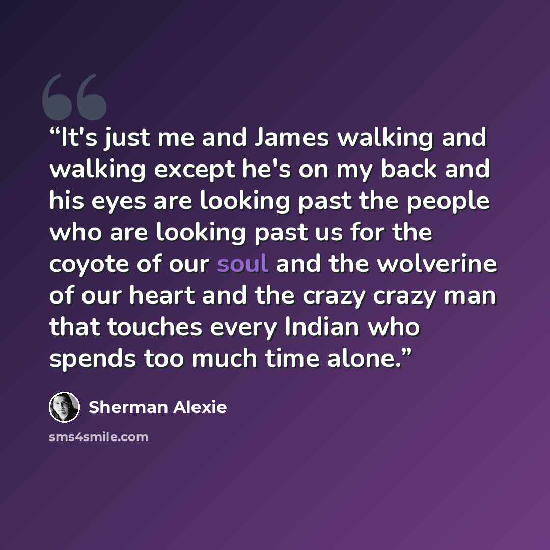 “It's just me and James walking and walking except he's on my back and his eyes are looking past the people who are looking past us for the coyote of our soul and the wolverine of our heart and the crazy crazy man that touches every Indian who spends too much time alone.” quote by Sherman Alexie