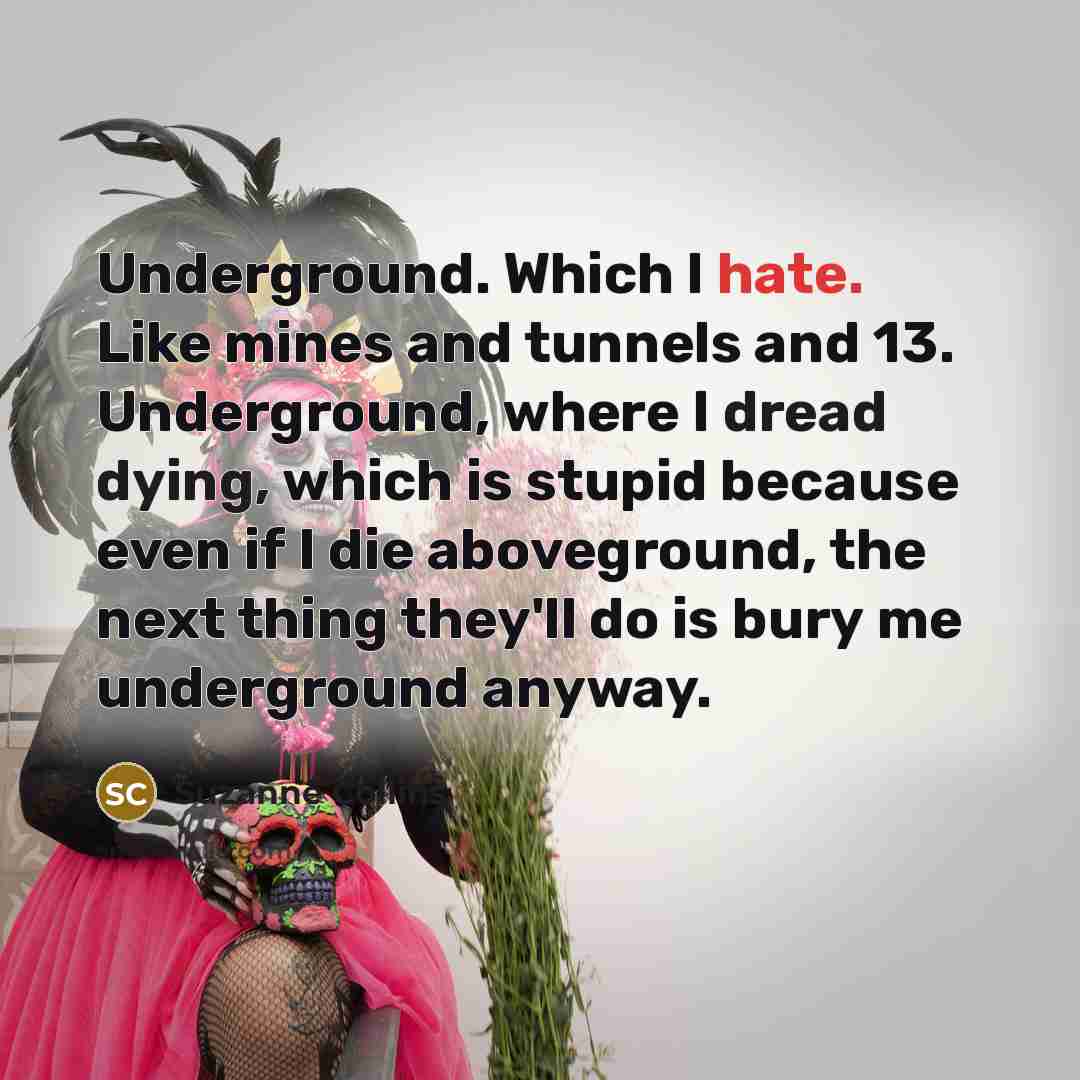 “Underground. Which I hate. Like mines and tunnels and 13. Underground, where I dread dying, which is stupid because even if I die aboveground, the next thing they'll do is bury me underground anyway.” quote by Suzanne Collins