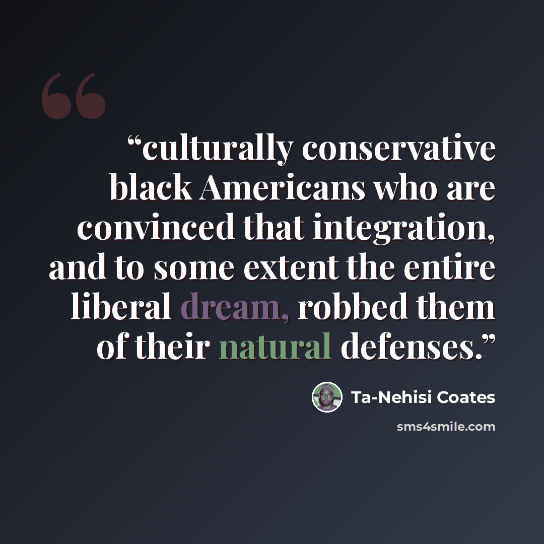 “culturally conservative black Americans who are convinced that integration, and to some extent the entire liberal dream, robbed them of their natural defenses.” quote by Ta-Nehisi Coates