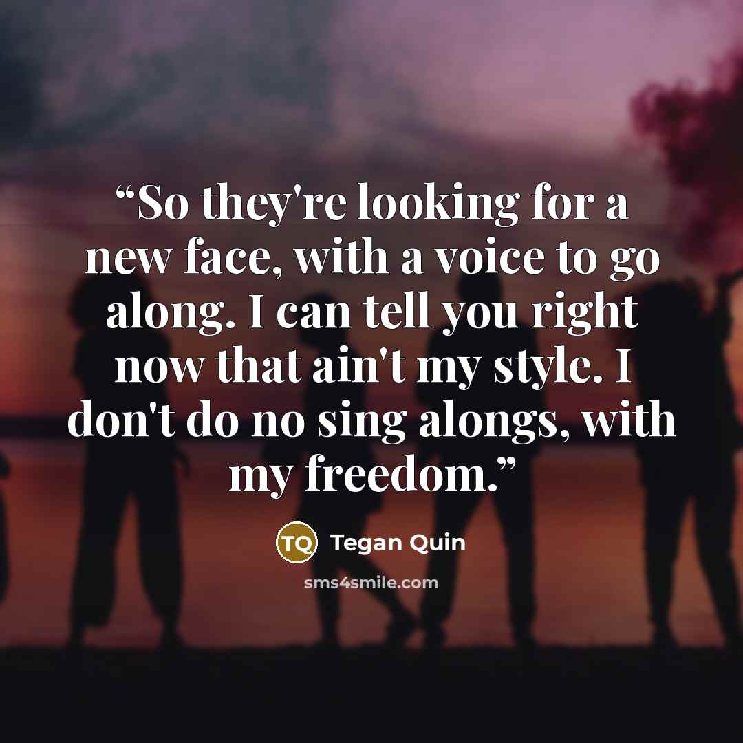 “So they're looking for a new face, with a voice to go along. I can tell you right now that ain't my style. I don't do no sing alongs, with my freedom.” quote by Tegan Quin