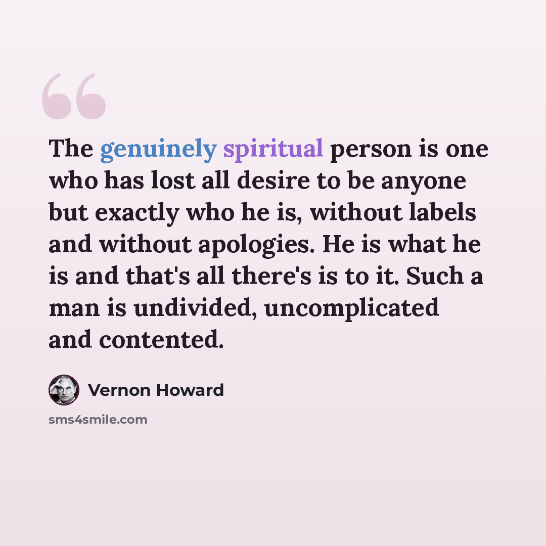 “The genuinely spiritual person is one who has lost all desire to be anyone but exactly who he is, without labels and without apologies. He is what he is and that's all there's is to it. Such a man is undivided, uncomplicated and contented.” quote by Vernon Howard