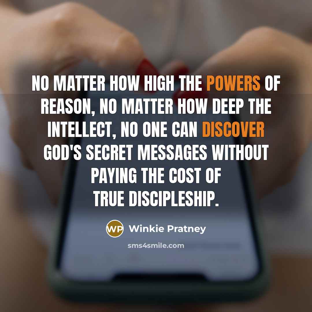 “No matter how high the powers of reason, no matter how deep the intellect, no one can discover God's secret messages without paying the cost of true discipleship.” quote by Winkie Pratney