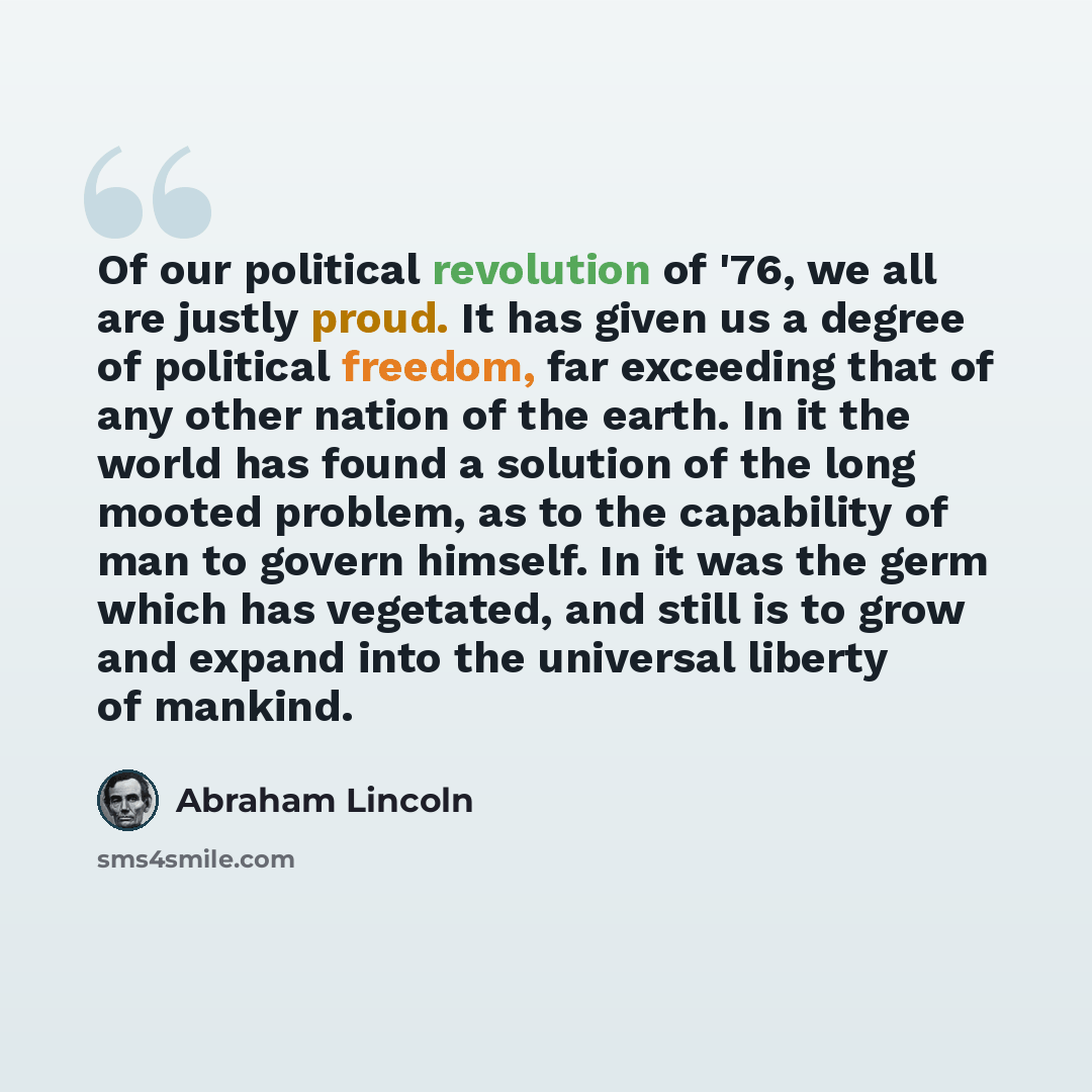“Of our political revolution of '76, we all are justly proud. It has given us a degree of political freedom, far exceeding that of any other nation of the earth. In it the world has found a solution of the long mooted problem, as to the capability of man to govern himself. In it was the germ which…” quote by Abraham Lincoln