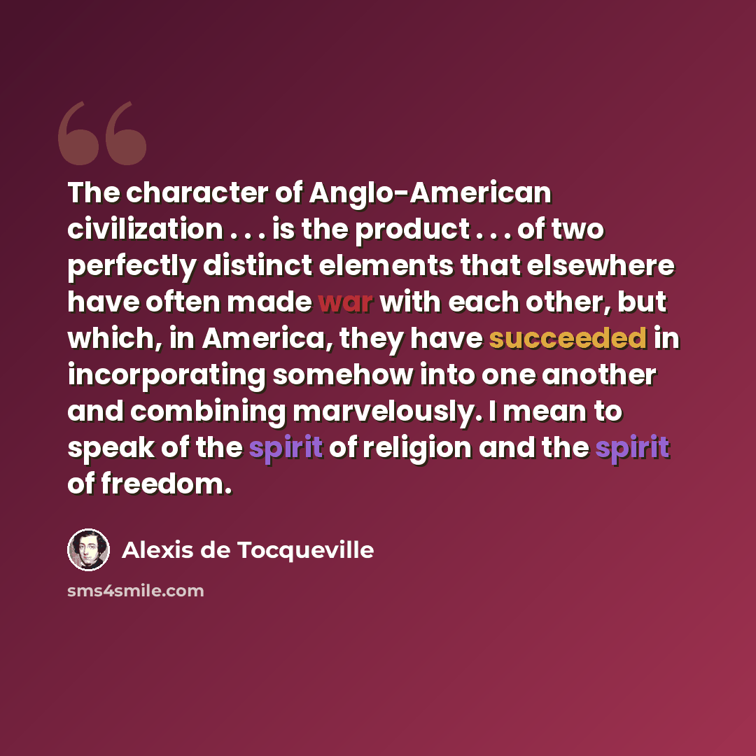 “The character of Anglo-American civilization . . . is the product . . . of two perfectly distinct elements that elsewhere have often made war with each other, but which, in America, they have succeeded in incorporating somehow into one another and combining marvelously. I mean to speak of the…” quote by Alexis de Tocqueville