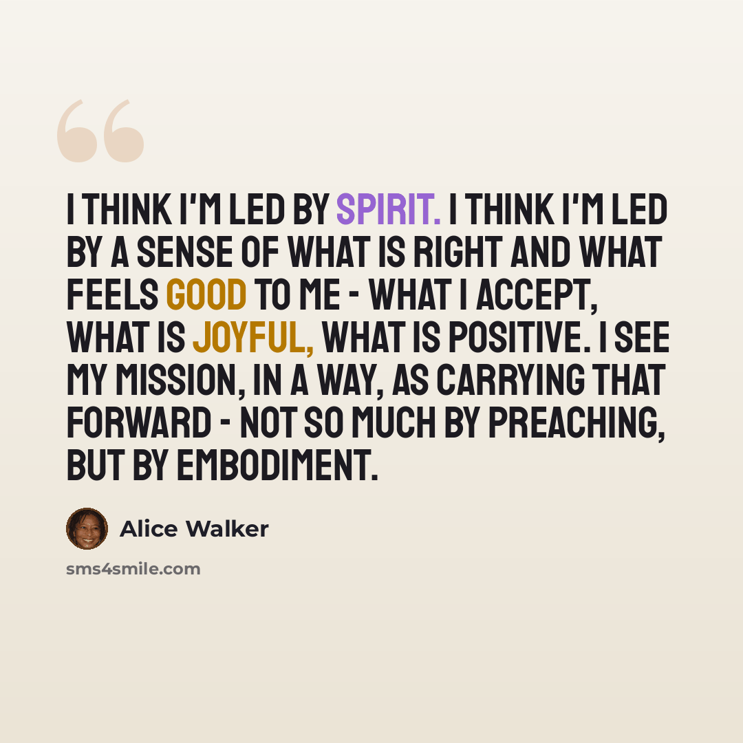 “I think I'm led by spirit. I think I'm led by a sense of what is right and what feels good to me - what I accept, what is joyful, what is positive. I see my mission, in a way, as carrying that forward - not so much by preaching, but by embodiment.” quote by Alice Walker
