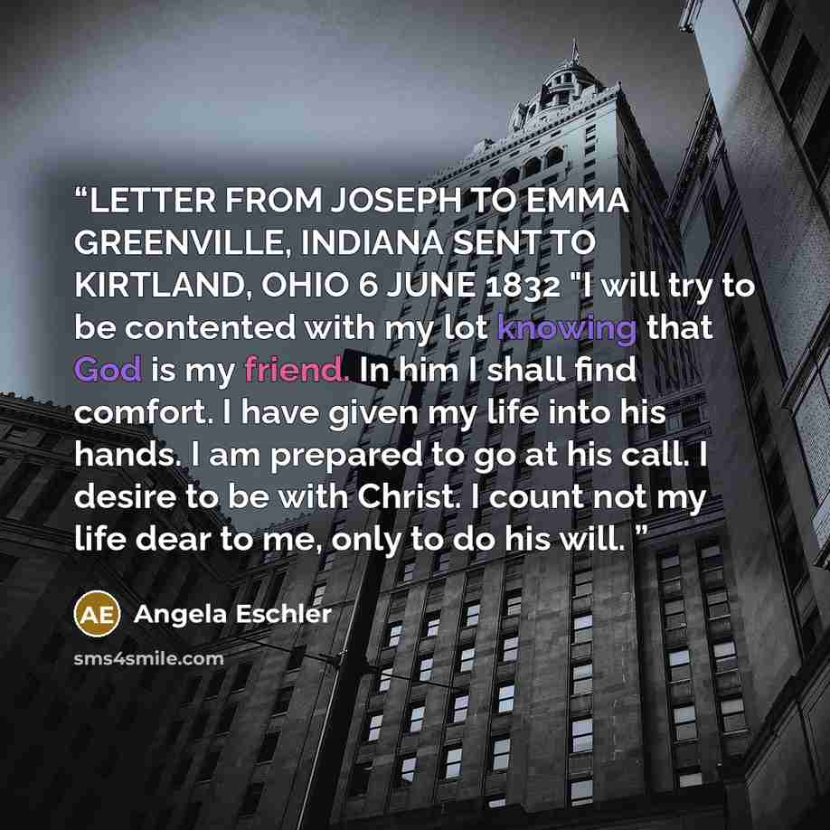 “LETTER FROM JOSEPH TO EMMA GREENVILLE, INDIANA SENT TO KIRTLAND, OHIO 6 JUNE 1832 "I will try to be contented with my lot knowing that God is my friend. In him I shall find comfort. I have given my life into his hands. I am prepared to go at his call. I desire to be with Christ. I count not my…” quote by Angela Eschler
