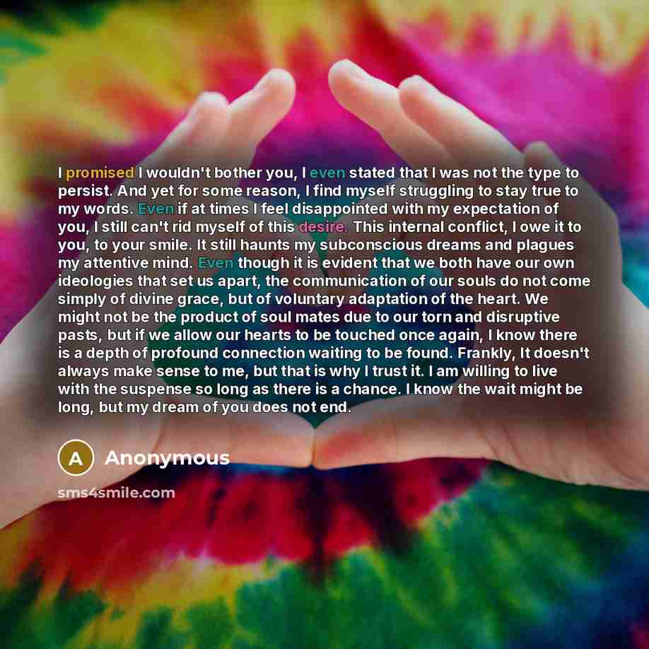 “I promised I wouldn't bother you, I even stated that I was not the type to persist. And yet for some reason, I find myself struggling to stay true to my words. Even if at times I feel disappointed with my expectation of you, I still can't rid myself of this desire. This internal conflict, I owe it…” quote by Anonymous