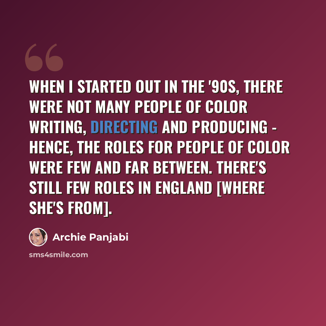 “When I started out in the '90s, there were not many people of color writing, directing and producing - hence, the roles for people of color were few and far between. There's still few roles in England [where she's from].” quote by Archie Panjabi
