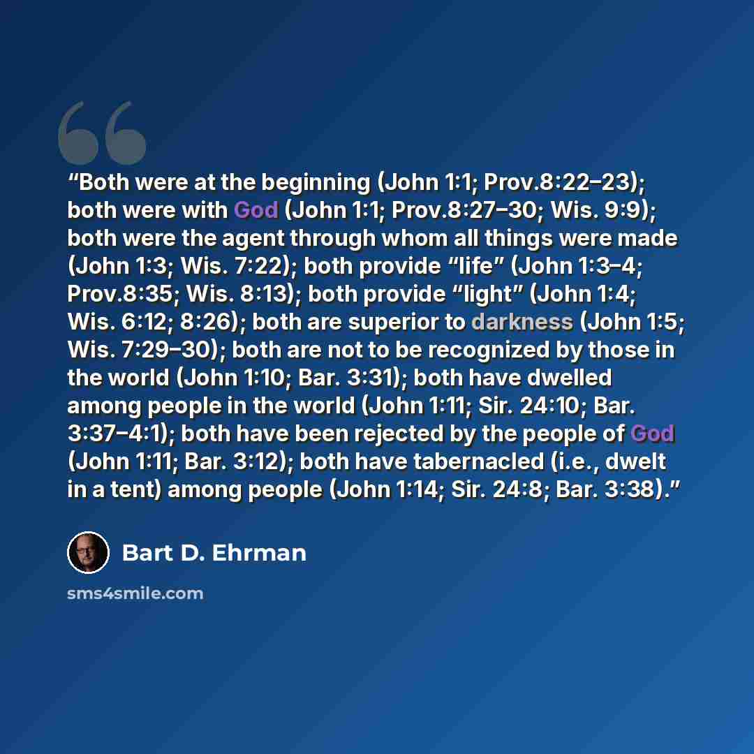 “Both were at the beginning (John 1:1; Prov.8:22–23); both were with God (John 1:1; Prov.8:27–30; Wis. 9:9); both were the agent through whom all things were made (John 1:3; Wis. 7:22); both provide “life” (John 1:3–4; Prov.8:35; Wis. 8:13); both provide “light” (John 1:4; Wis. 6:12; 8:26); both…” quote by Bart D. Ehrman