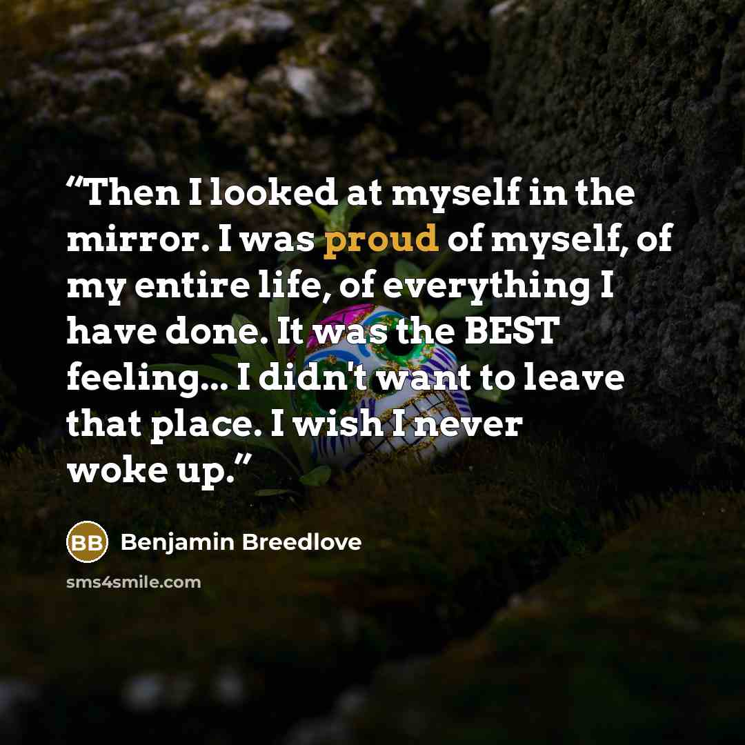 “Then I looked at myself in the mirror. I was proud of myself, of my entire life, of everything I have done. It was the BEST feeling... I didn't want to leave that place. I wish I never woke up.” quote by Benjamin Breedlove