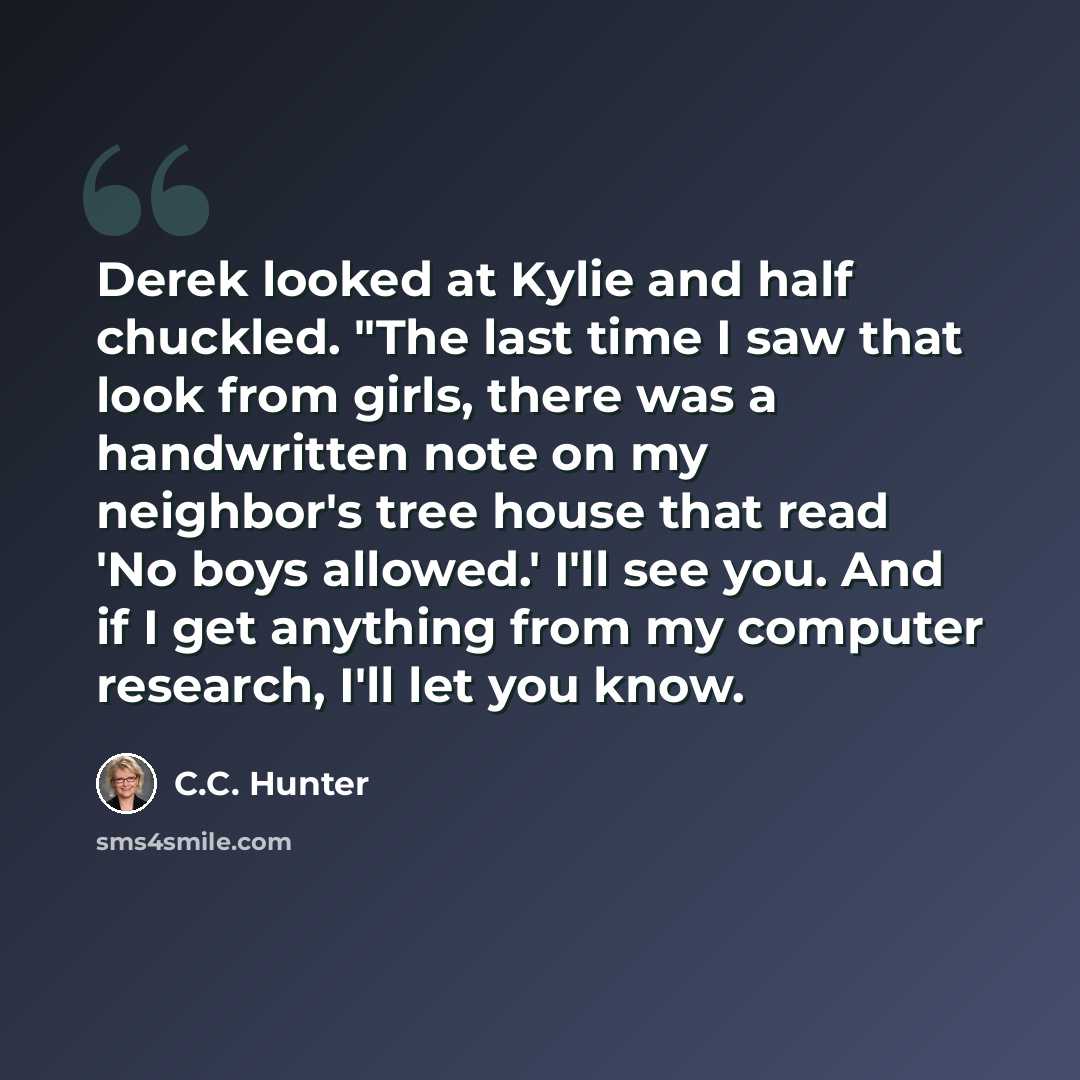 “Derek looked at Kylie and half chuckled. "The last time I saw that look from girls, there was a handwritten note on my neighbor's tree house that read 'No boys allowed.' I'll see you. And if I get anything from my computer research, I'll let you know.” quote by C.C. Hunter