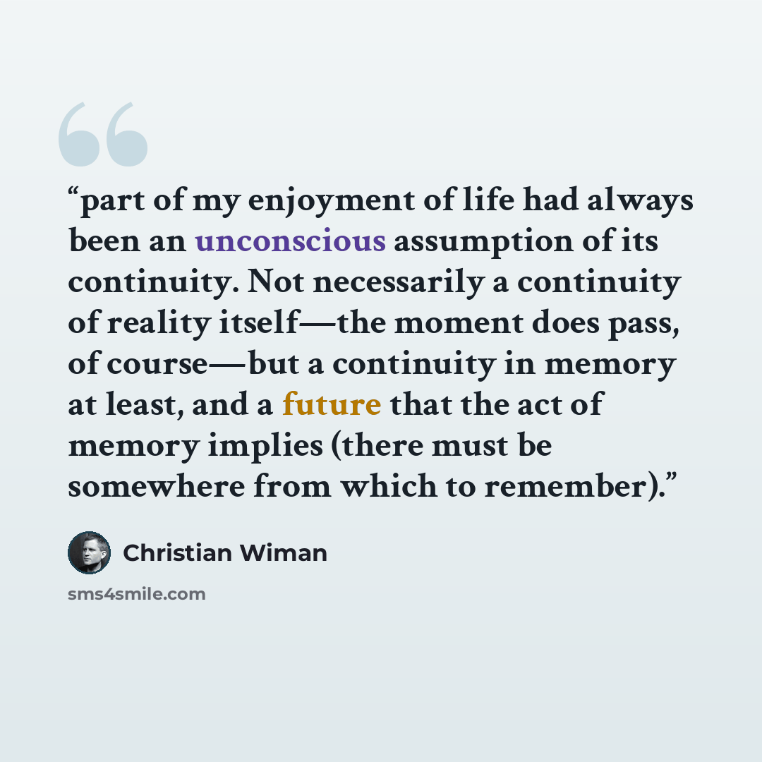 “part of my enjoyment of life had always been an unconscious assumption of its continuity. Not necessarily a continuity of reality itself—the moment does pass, of course—but a continuity in memory at least, and a future that the act of memory implies (there must be somewhere from which to remember).” quote by Christian Wiman