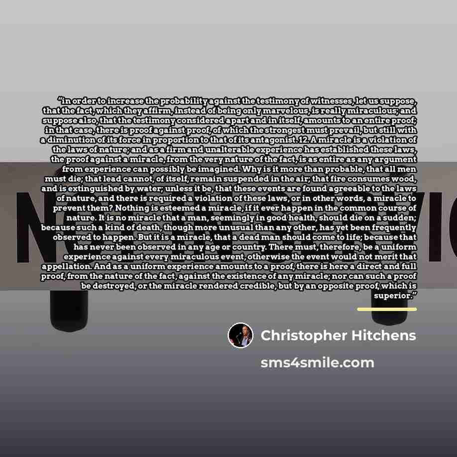“in order to increase the probability against the testimony of witnesses, let us suppose, that the fact, which they affirm, instead of being only marvelous, is really miraculous; and suppose also, that the testimony considered apart and in itself, amounts to an entire proof; in that case, there is…” quote by Christopher Hitchens