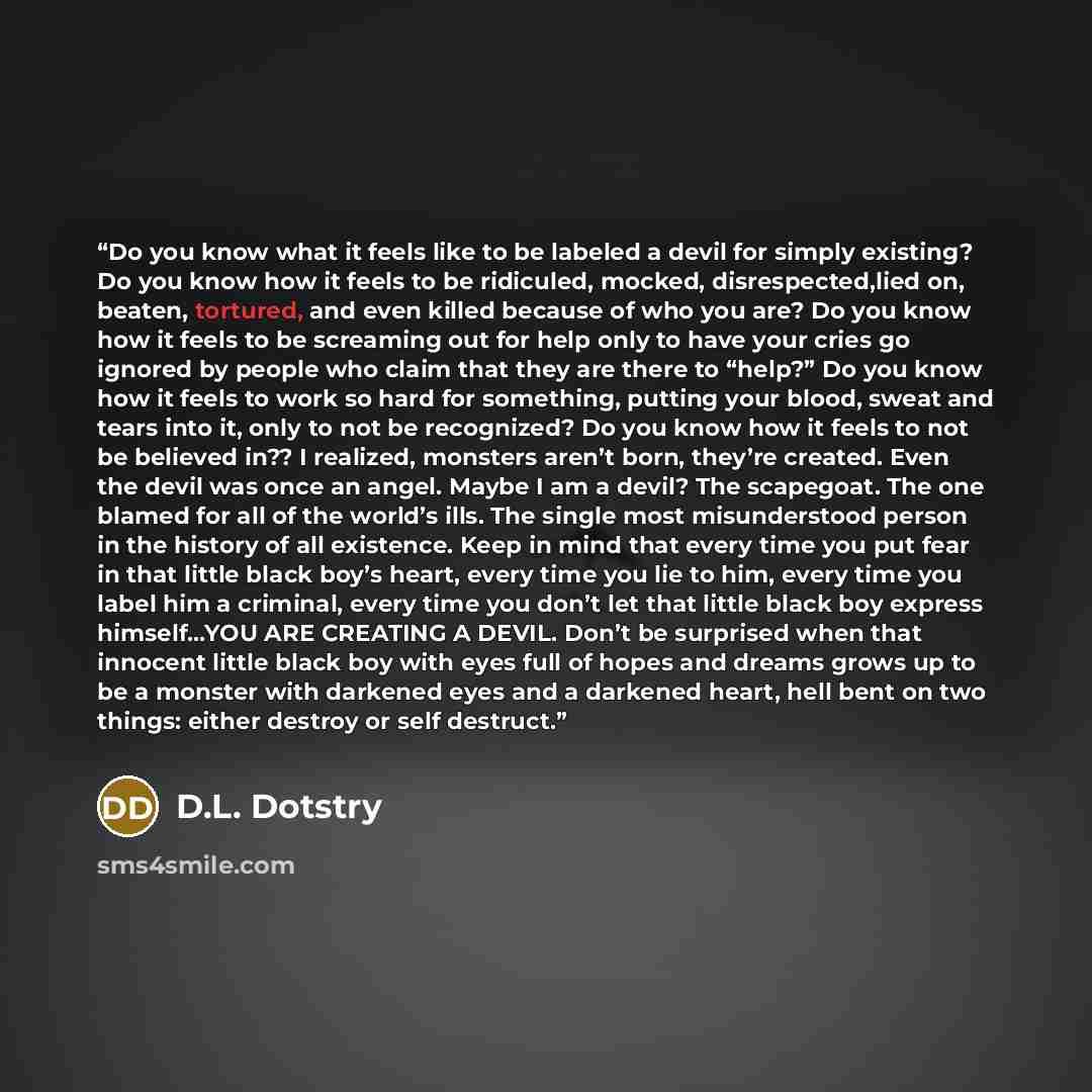 “Do you know what it feels like to be labeled a devil for simply existing? Do you know how it feels to be ridiculed, mocked, disrespected,lied on, beaten, tortured, and even killed because of who you are? Do you know how it feels to be screaming out for help only to have your cries go ignored by…” quote by D.L. Dotstry