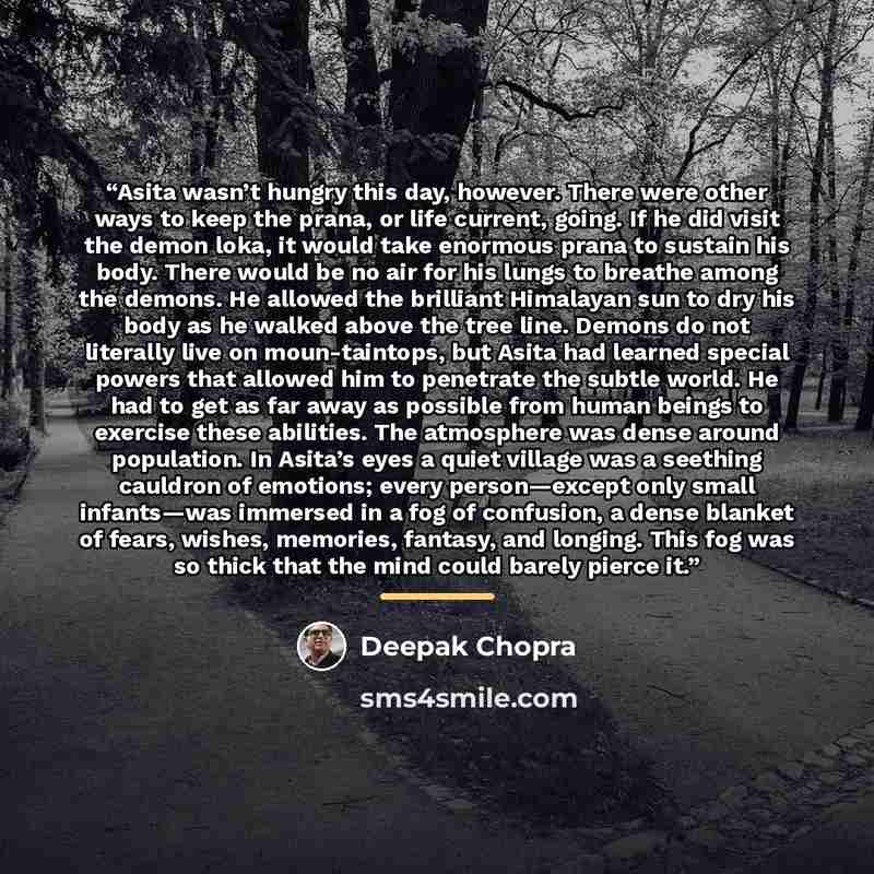 “Asita wasn’t hungry this day, however. There were other ways to keep the prana, or life current, going. If he did visit the demon loka, it would take enormous prana to sustain his body. There would be no air for his lungs to breathe among the demons. He allowed the brilliant Himalayan sun to dry…” quote by Deepak Chopra