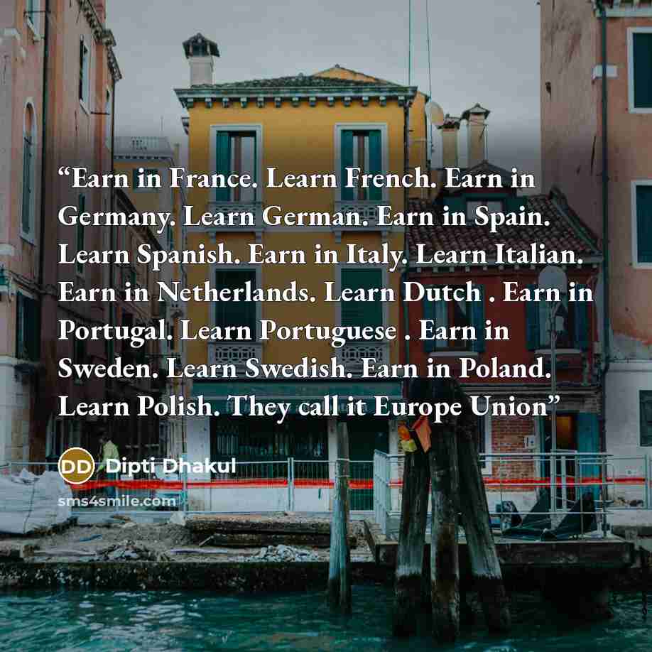 “Earn in France. Learn French. Earn in Germany. Learn German. Earn in Spain. Learn Spanish. Earn in Italy. Learn Italian. Earn in Netherlands. Learn Dutch . Earn in Portugal. Learn Portuguese . Earn in Sweden. Learn Swedish. Earn in Poland. Learn Polish. They call it Europe Union” quote by Dipti Dhakul