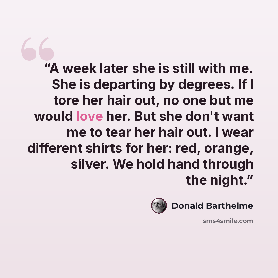 “A week later she is still with me. She is departing by degrees. If I tore her hair out, no one but me would love her. But she don't want me to tear her hair out. I wear different shirts for her: red, orange, silver. We hold hand through the night.” quote by Donald Barthelme
