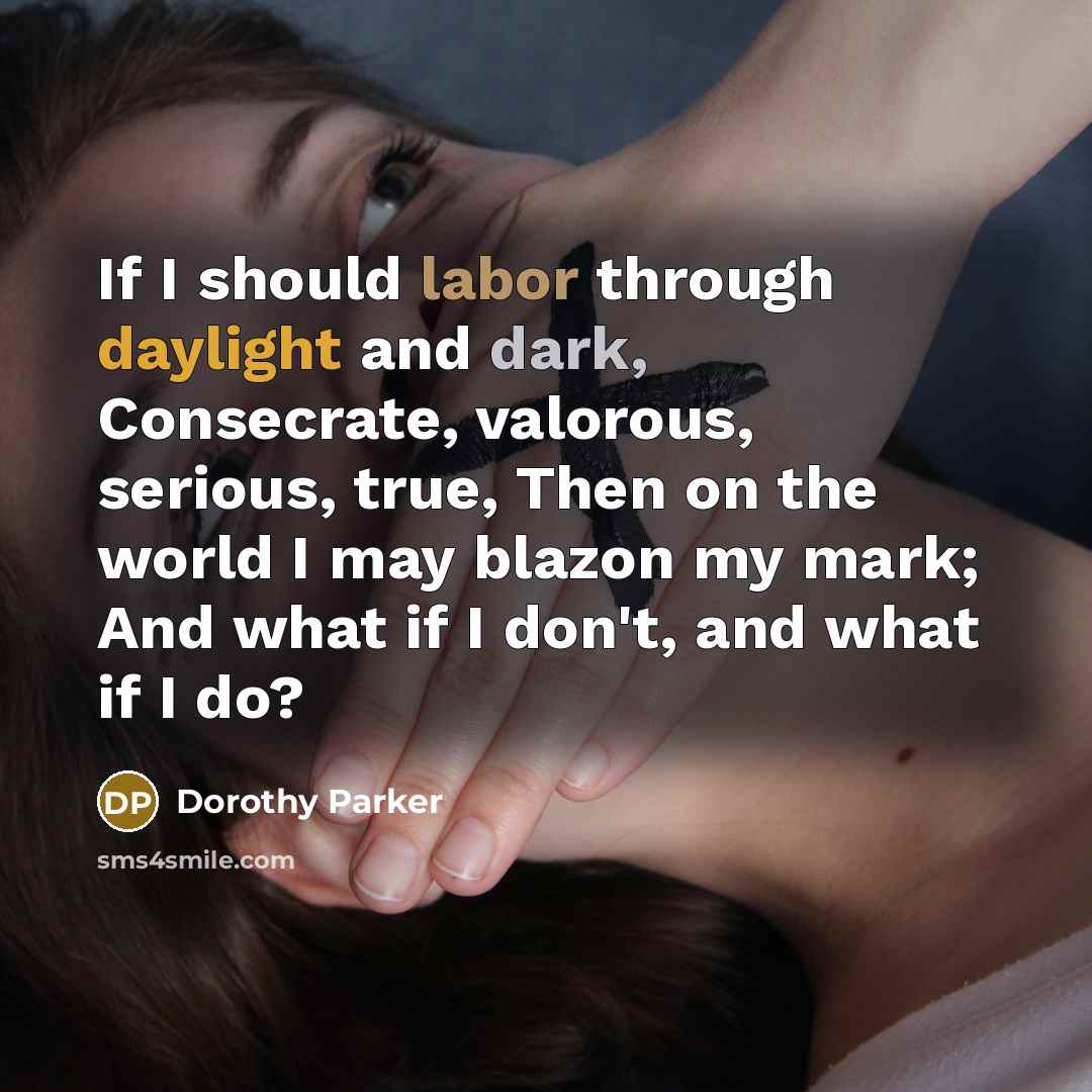 “If I should labor through daylight and dark, Consecrate, valorous, serious, true, Then on the world I may blazon my mark; And what if I don't, and what if I do?” quote by Dorothy Parker