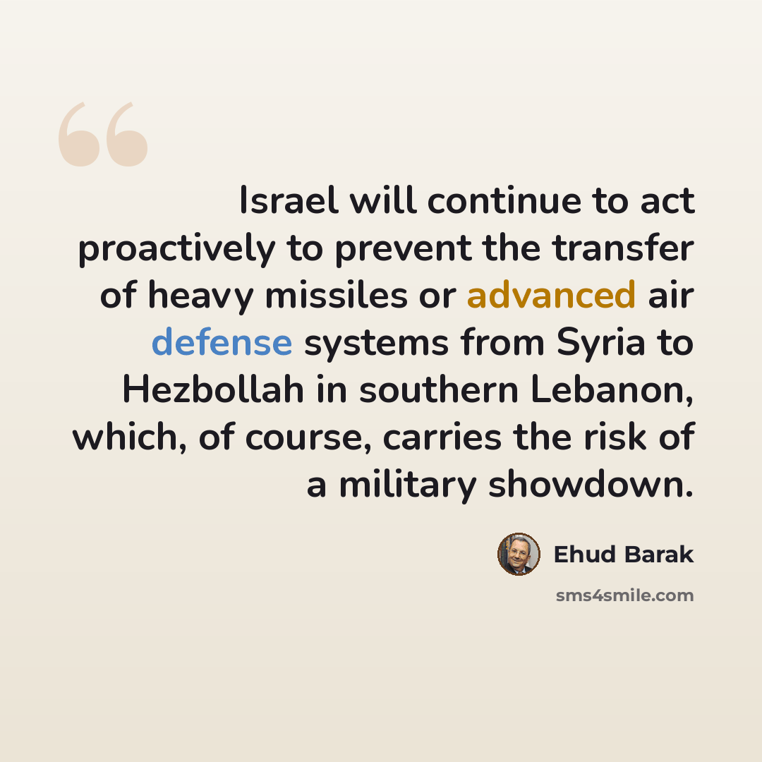 “Israel will continue to act proactively to prevent the transfer of heavy missiles or advanced air defense systems from Syria to Hezbollah in southern Lebanon, which, of course, carries the risk of a military showdown.” quote by Ehud Barak