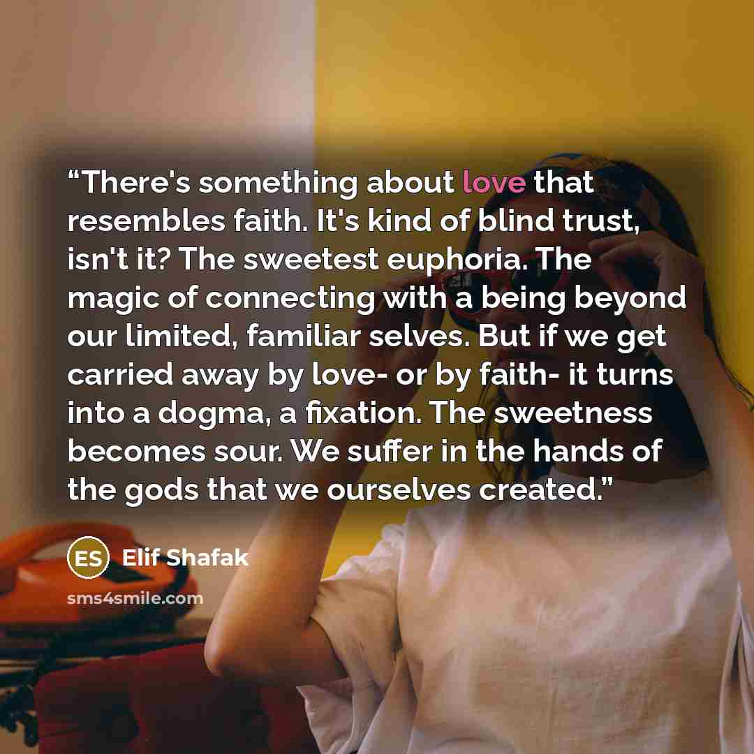 “There's something about love that resembles faith. It's kind of blind trust, isn't it? The sweetest euphoria. The magic of connecting with a being beyond our limited, familiar selves. But if we get carried away by love- or by faith- it turns into a dogma, a fixation. The sweetness becomes sour. We…” quote by Elif Shafak