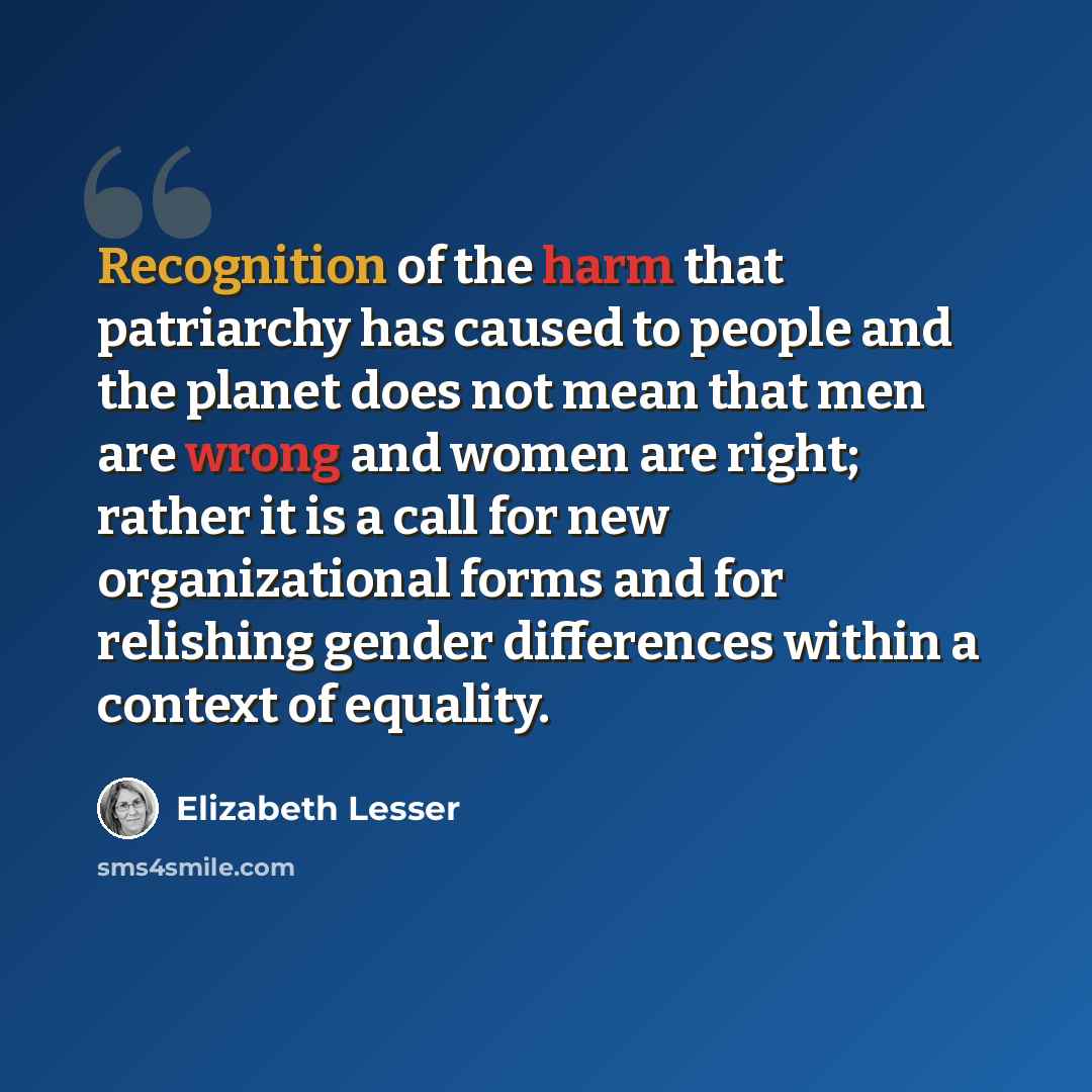 “Recognition of the harm that patriarchy has caused to people and the planet does not mean that men are wrong and women are right; rather it is a call for new organizational forms and for relishing gender differences within a context of equality.” quote by Elizabeth Lesser
