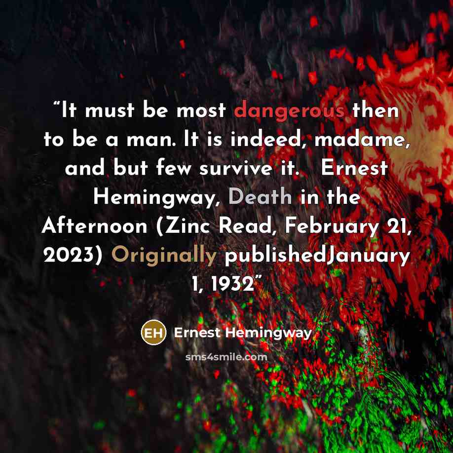 “It must be most dangerous then to be a man. It is indeed, madame, and but few survive it. ― Ernest Hemingway, Death in the Afternoon (Zinc Read, February 21, 2023) Originally publishedJanuary 1, 1932” quote by Ernest Hemingway