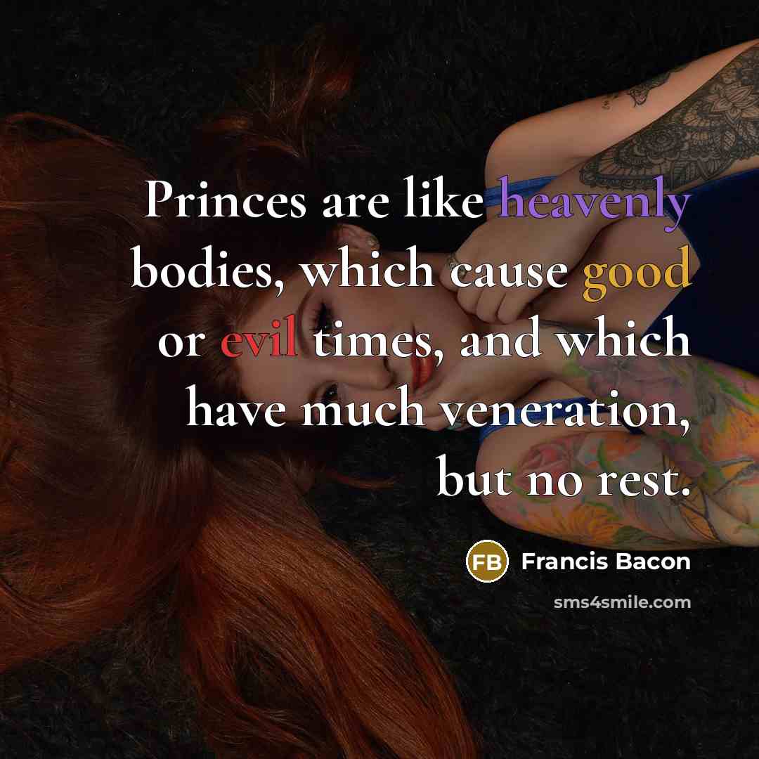 “Princes are like heavenly bodies, which cause good or evil times, and which have much veneration, but no rest.” quote by Francis Bacon