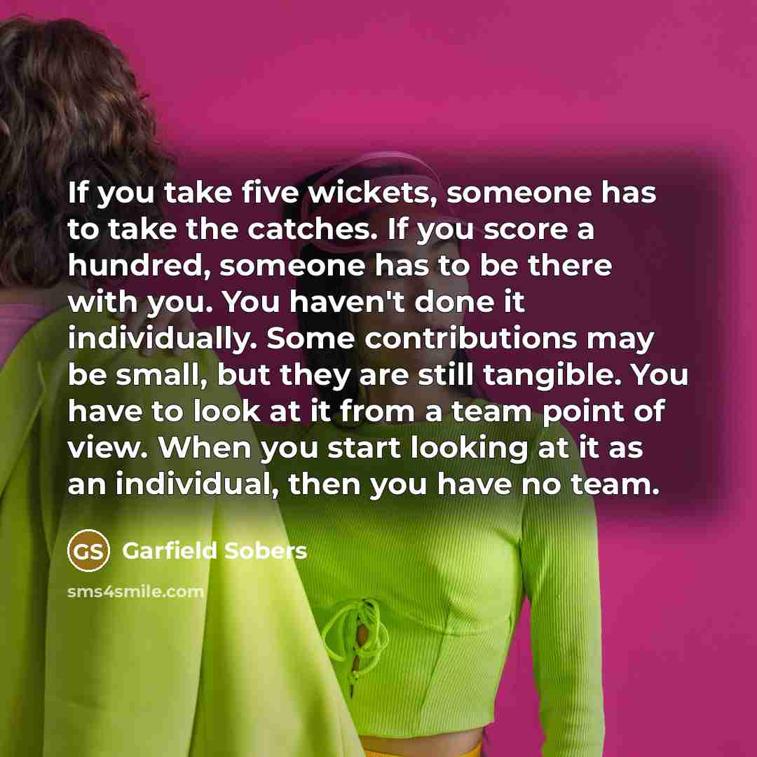 “If you take five wickets, someone has to take the catches. If you score a hundred, someone has to be there with you. You haven't done it individually. Some contributions may be small, but they are still tangible. You have to look at it from a team point of view. When you start looking at it as an…” quote by Garfield Sobers
