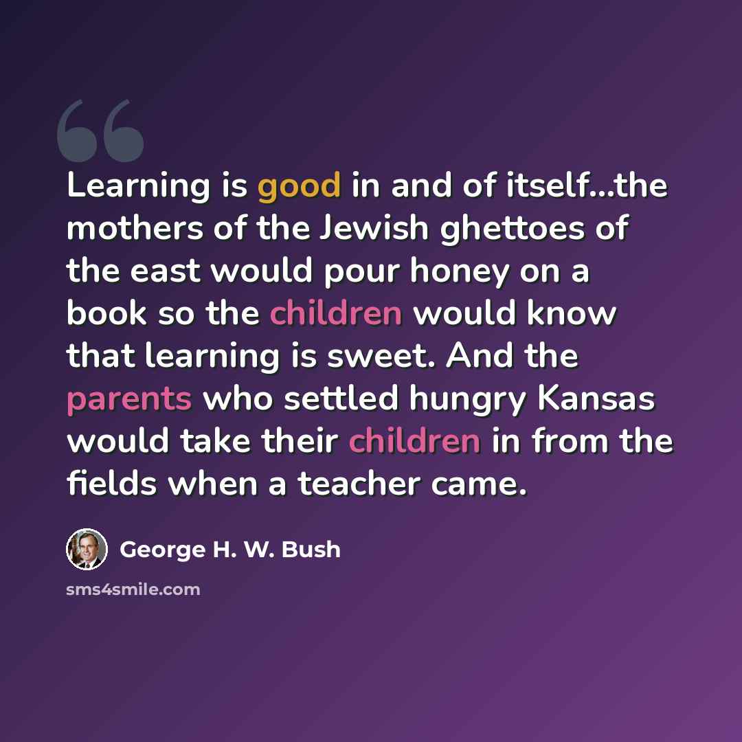 “Learning is good in and of itself...the mothers of the Jewish ghettoes of the east would pour honey on a book so the children would know that learning is sweet. And the parents who settled hungry Kansas would take their children in from the fields when a teacher came.” quote by George H. W. Bush