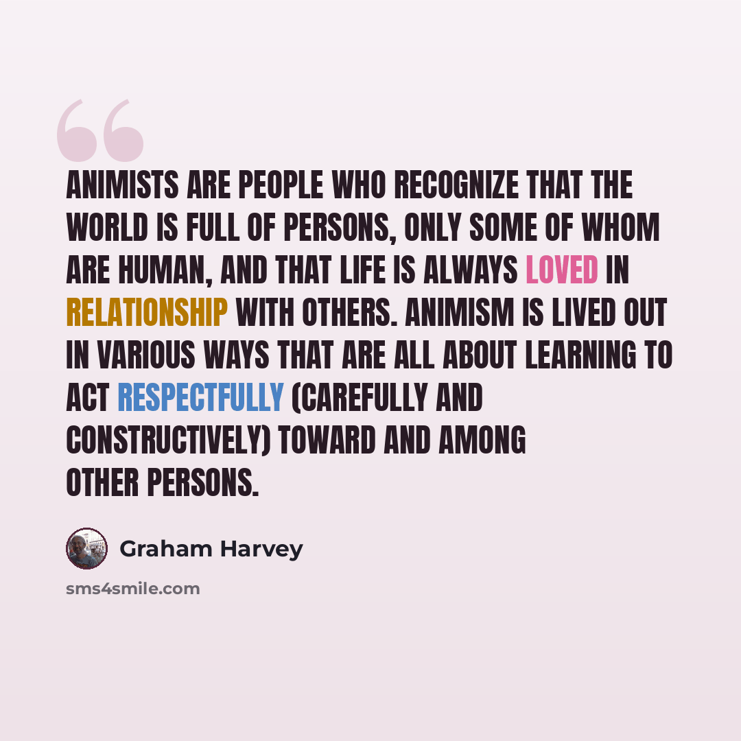 “Animists are people who recognize that the world is full of persons, only some of whom are human, and that life is always loved in relationship with others. Animism is lived out in various ways that are all about learning to act respectfully (carefully and constructively) toward and among other…” quote by Graham Harvey