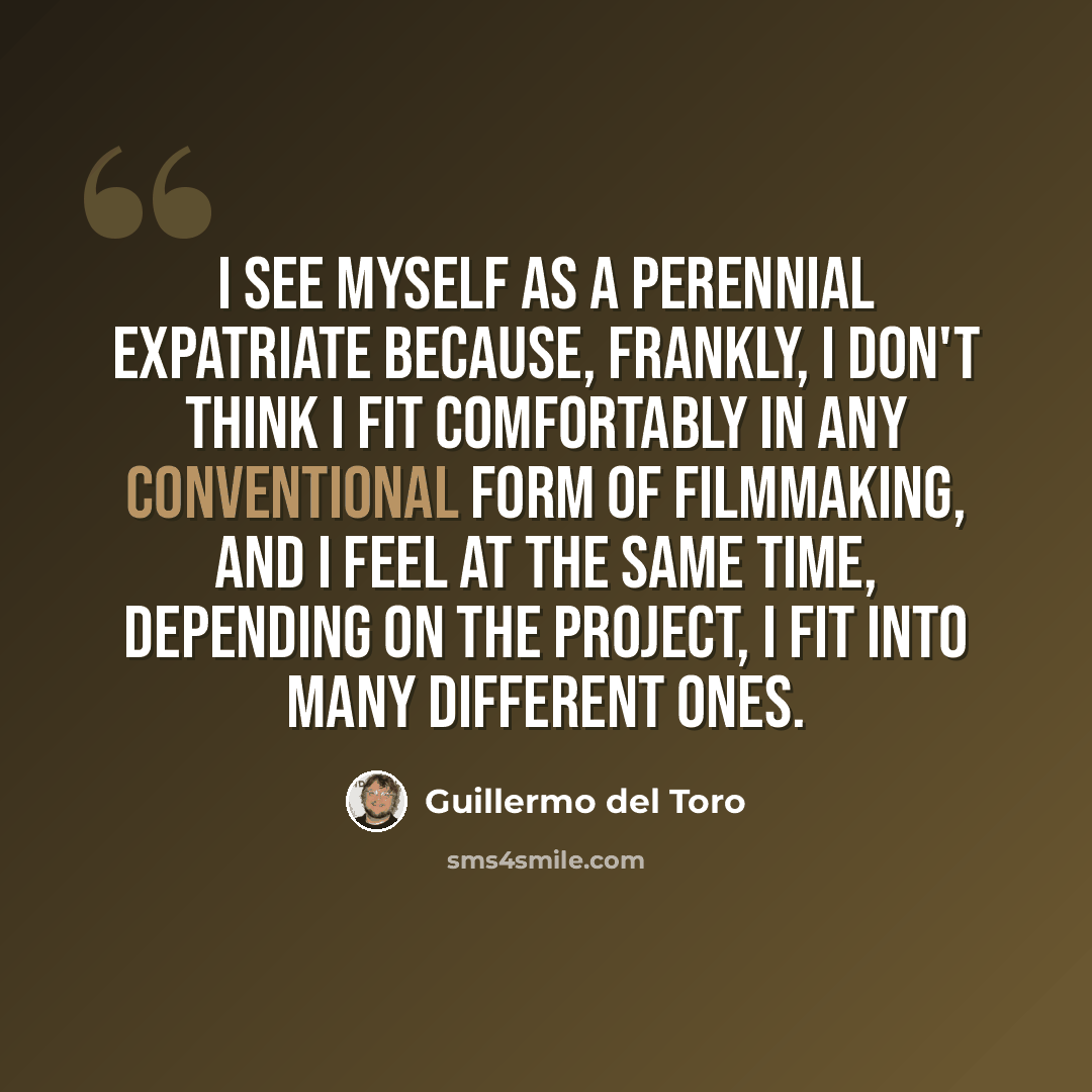 “I see myself as a perennial expatriate because, frankly, I don't think I fit comfortably in any conventional form of filmmaking, and I feel at the same time, depending on the project, I fit into many different ones.” quote by Guillermo del Toro