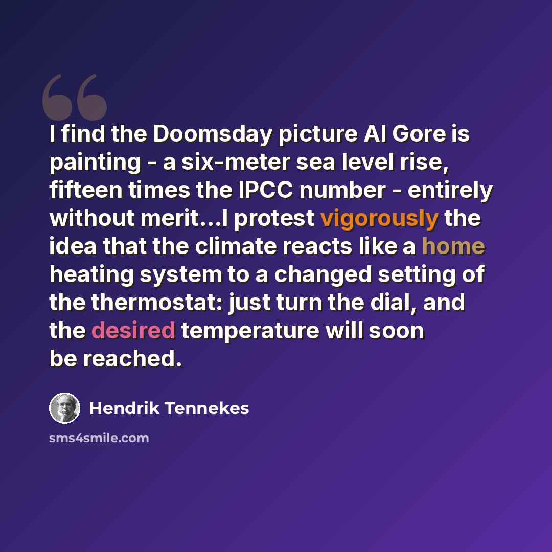 “I find the Doomsday picture Al Gore is painting - a six-meter sea level rise, fifteen times the IPCC number - entirely without merit...I protest vigorously the idea that the climate reacts like a home heating system to a changed setting of the thermostat: just turn the dial, and the desired…” quote by Hendrik Tennekes