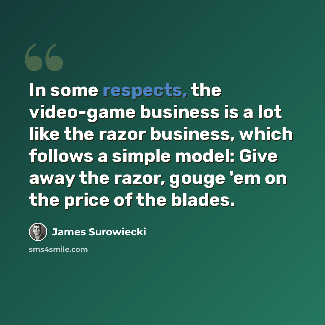 “In some respects, the video-game business is a lot like the razor business, which follows a simple model: Give away the razor, gouge 'em on the price of the blades.” quote by James Surowiecki