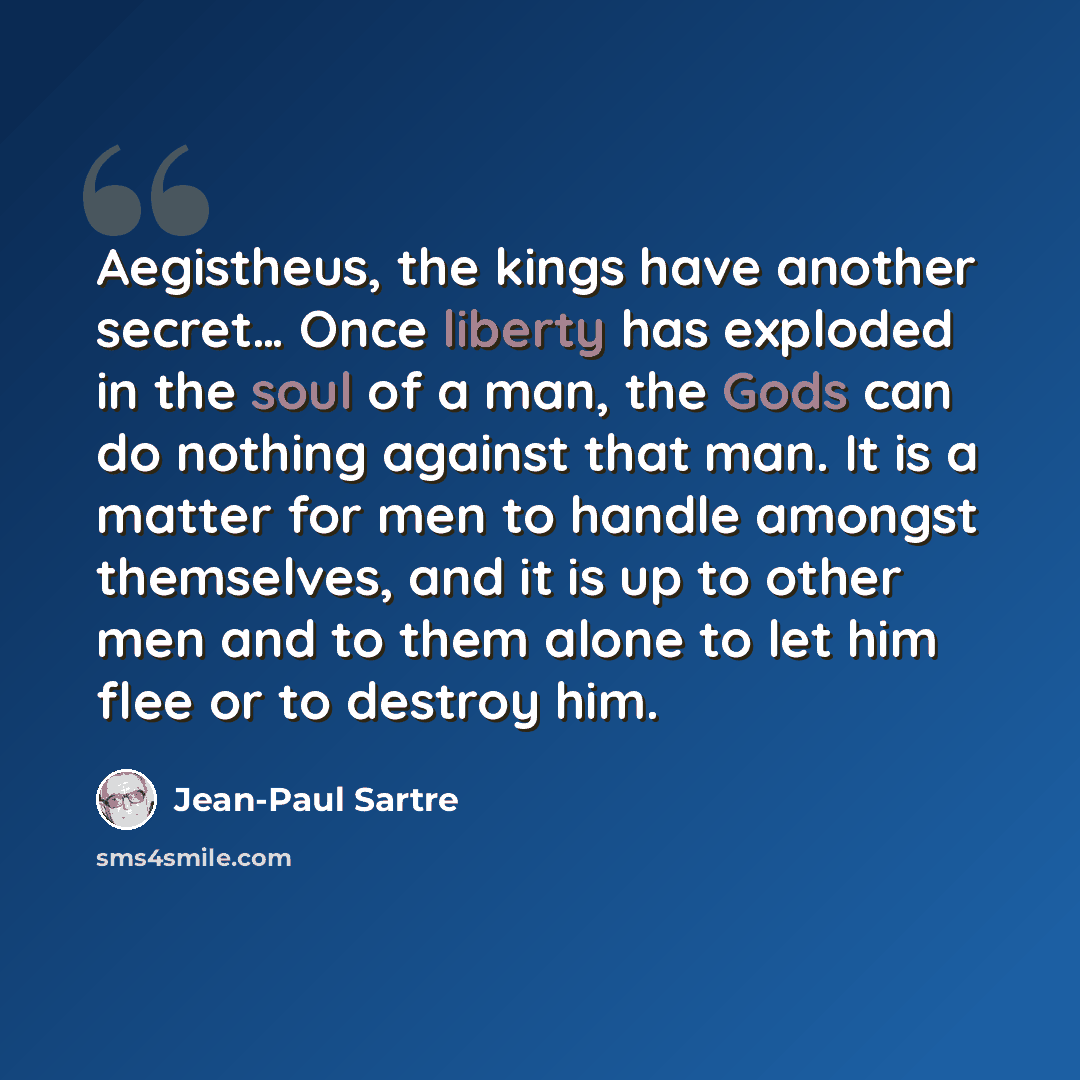 “Aegistheus, the kings have another secret… Once liberty has exploded in the soul of a man, the Gods can do nothing against that man. It is a matter for men to handle amongst themselves, and it is up to other men and to them alone to let him flee or to destroy him.” quote by Jean-Paul Sartre