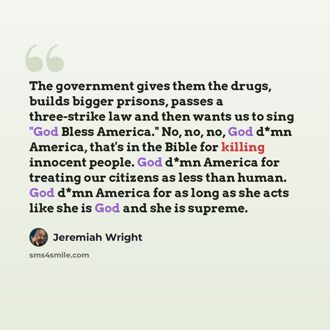 “The government gives them the drugs, builds bigger prisons, passes a three-strike law and then wants us to sing "God Bless America." No, no, no, God d*mn America, that's in the Bible for killing innocent people. God d*mn America for treating our citizens as less than human. God d*mn America for as…” quote by Jeremiah Wright