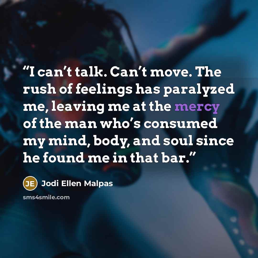 “I can’t talk. Can’t move. The rush of feelings has paralyzed me, leaving me at the mercy of the man who’s consumed my mind, body, and soul since he found me in that bar.” quote by Jodi Ellen Malpas