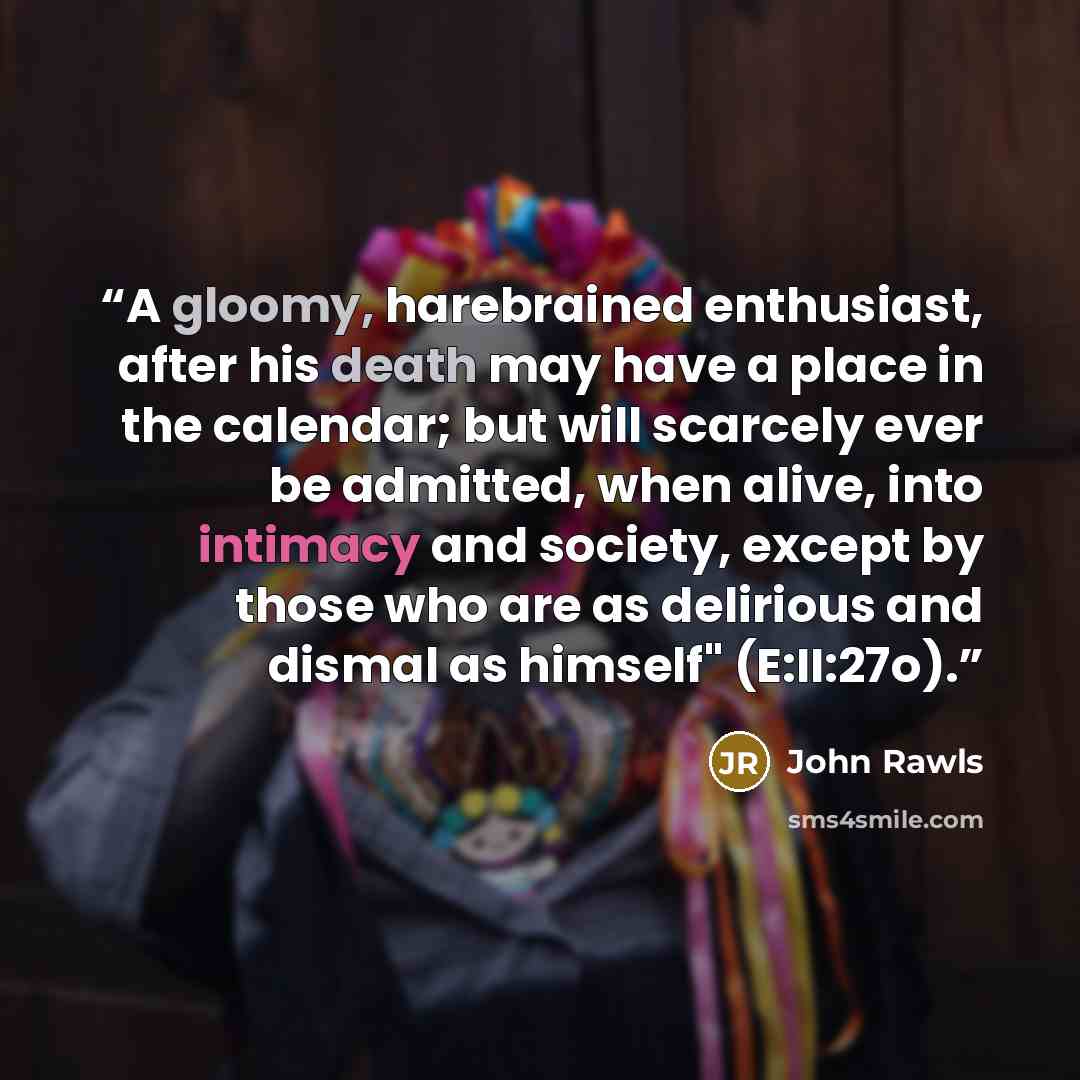 “A gloomy, harebrained enthusiast, after his death may have a place in the calendar; but will scarcely ever be admitted, when alive, into intimacy and society, except by those who are as delirious and dismal as himself" (E:II:27o).” quote by John Rawls
