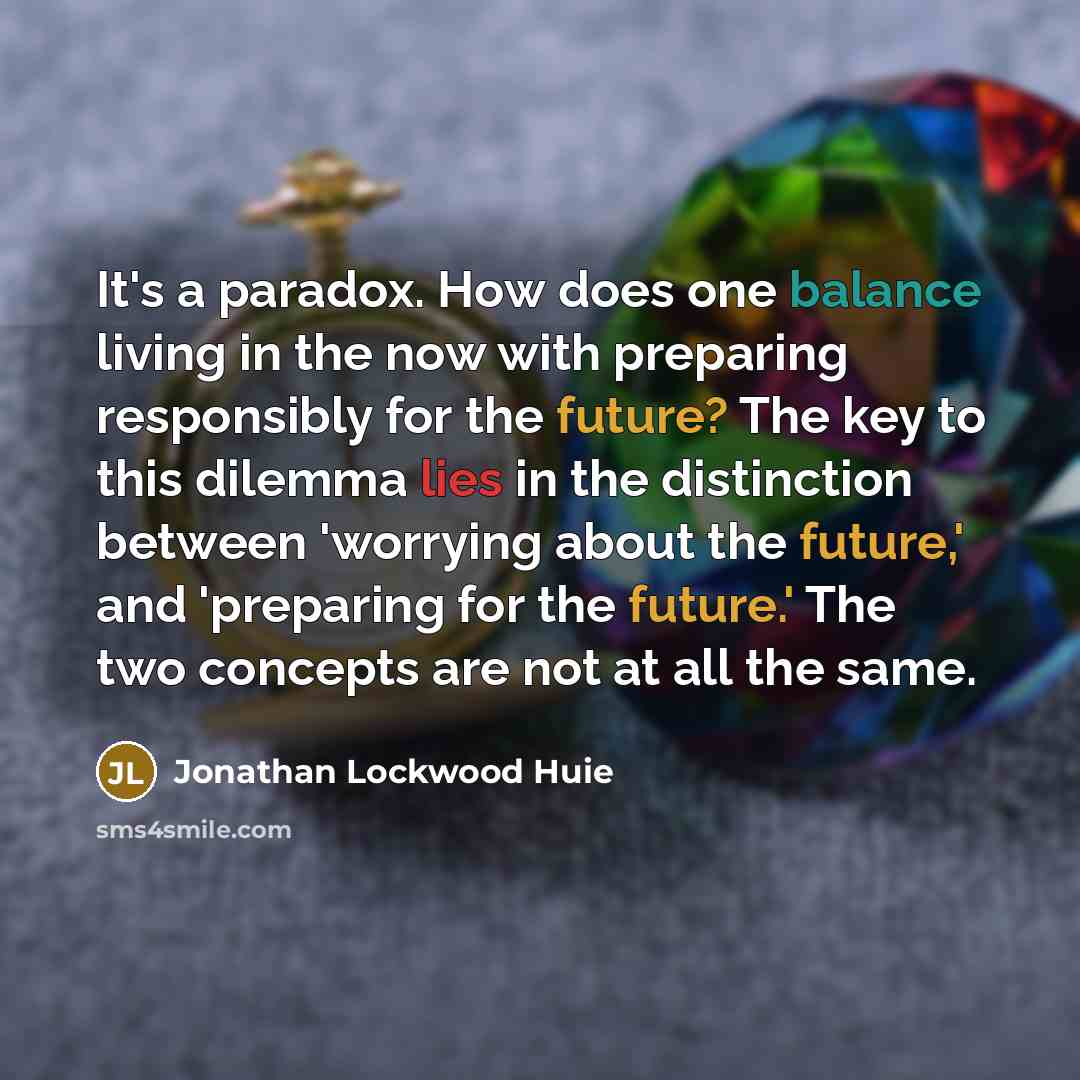 “It's a paradox. How does one balance living in the now with preparing responsibly for the future? The key to this dilemma lies in the distinction between 'worrying about the future,' and 'preparing for the future.' The two concepts are not at all the same.” quote by Jonathan Lockwood Huie