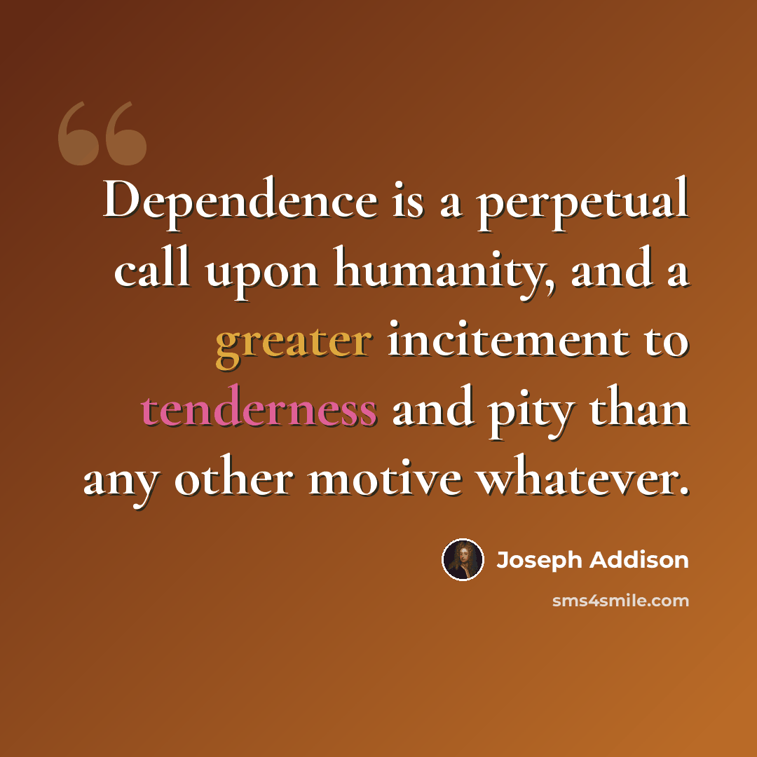 “Dependence is a perpetual call upon humanity, and a greater incitement to tenderness and pity than any other motive whatever.” quote by Joseph Addison