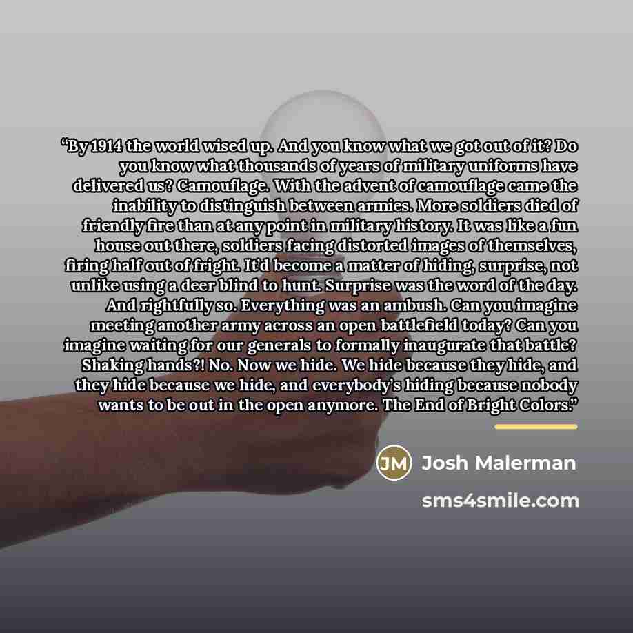“By 1914 the world wised up. And you know what we got out of it? Do you know what thousands of years of military uniforms have delivered us? Camouflage. With the advent of camouflage came the inability to distinguish between armies. More soldiers died of friendly fire than at any point in military…” quote by Josh Malerman