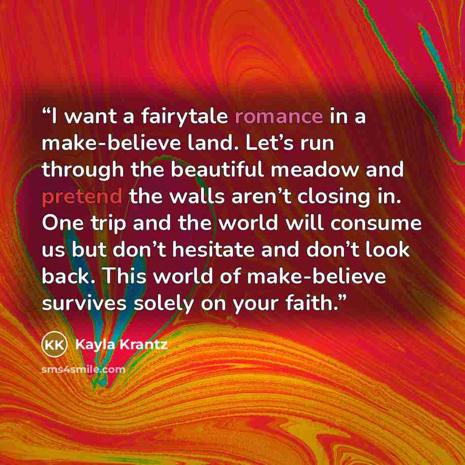“I want a fairytale romance in a make-believe land. Let’s run through the beautiful meadow and pretend the walls aren’t closing in. One trip and the world will consume us but don’t hesitate and don’t look back. This world of make-believe survives solely on your faith.” quote by Kayla Krantz