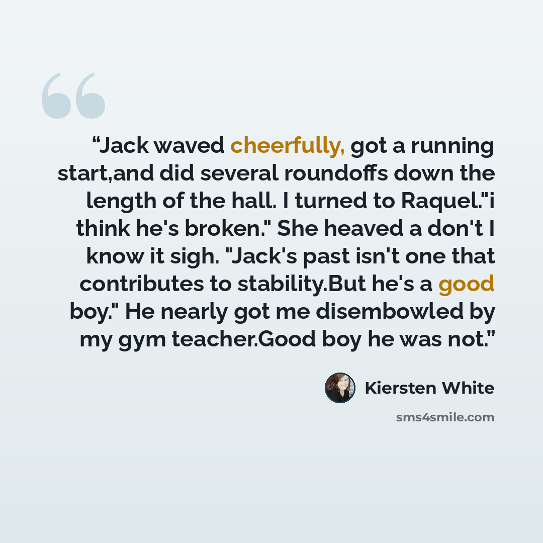 “Jack waved cheerfully, got a running start,and did several roundoffs down the length of the hall. I turned to Raquel."i think he's broken." She heaved a don't I know it sigh. "Jack's past isn't one that contributes to stability.But he's a good boy." He nearly got me disembowled by my gym…” quote by Kiersten White