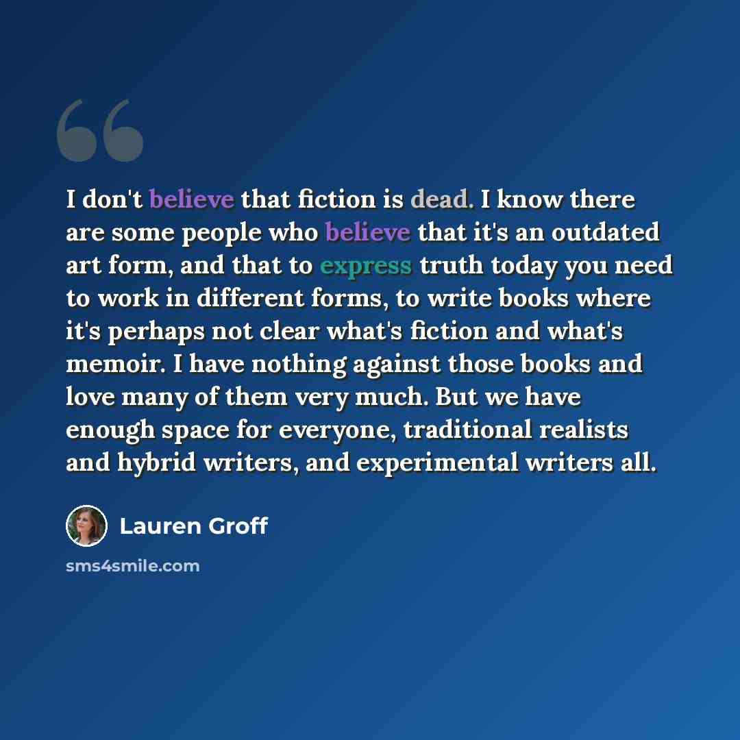 “I don't believe that fiction is dead. I know there are some people who believe that it's an outdated art form, and that to express truth today you need to work in different forms, to write books where it's perhaps not clear what's fiction and what's memoir. I have nothing against those books and…” quote by Lauren Groff
