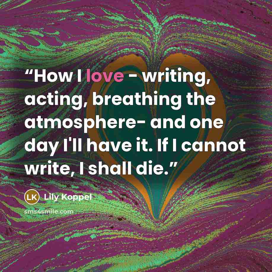 “How I love - writing, acting, breathing the atmosphere- and one day I'll have it. If I cannot write, I shall die.” quote by Lily Koppel