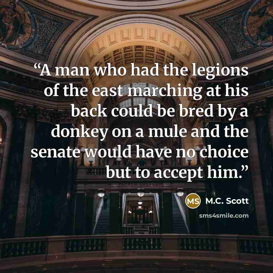 “A man who had the legions of the east marching at his back could be bred by a donkey on a mule and the senate would have no choice but to accept him.” quote by M.C. Scott