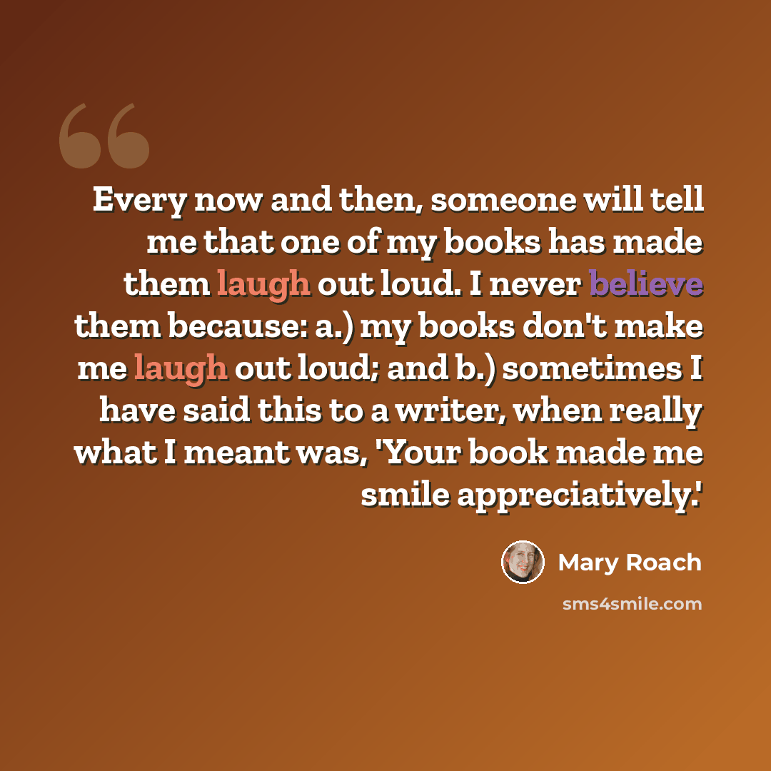 “Every now and then, someone will tell me that one of my books has made them laugh out loud. I never believe them because: a.) my books don't make me laugh out loud; and b.) sometimes I have said this to a writer, when really what I meant was, 'Your book made me smile appreciatively.'” quote by Mary Roach