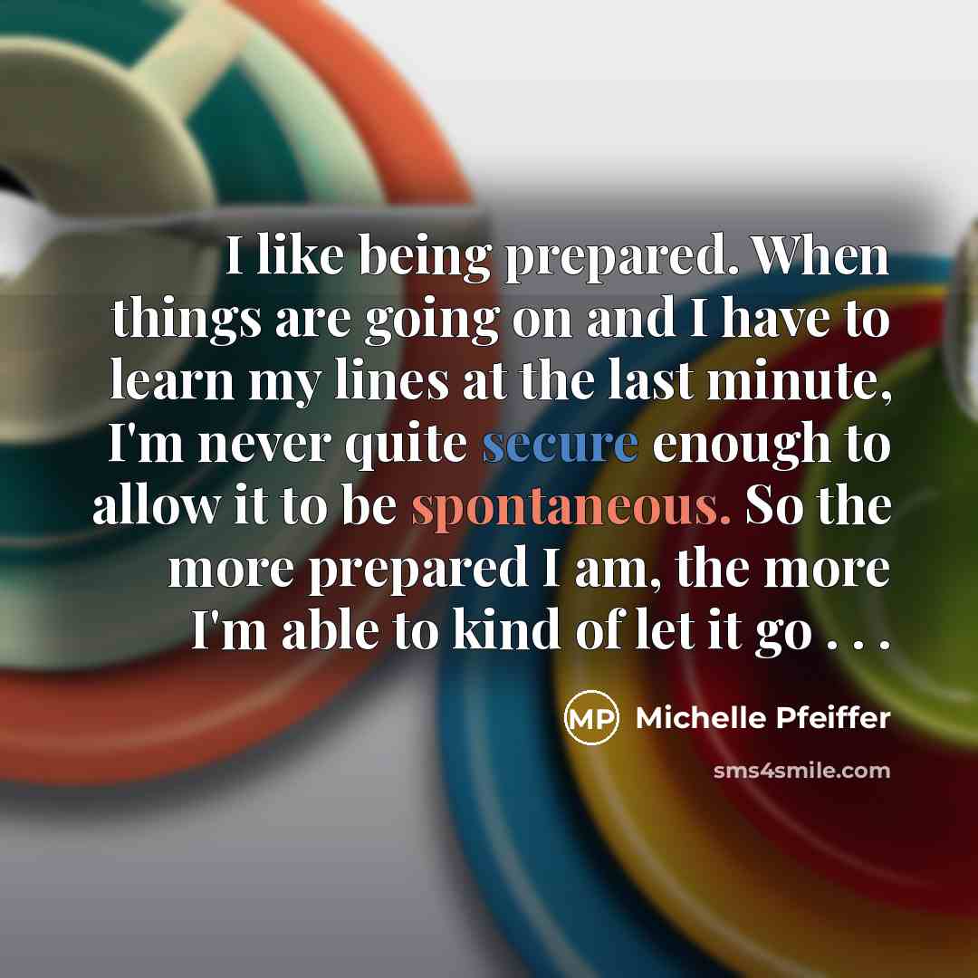 “I like being prepared. When things are going on and I have to learn my lines at the last minute, I'm never quite secure enough to allow it to be spontaneous. So the more prepared I am, the more I'm able to kind of let it go . . .” quote by Michelle Pfeiffer