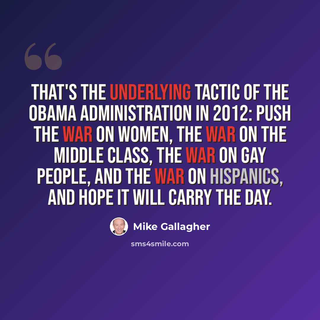 “That's the underlying tactic of the Obama administration in 2012: push the war on women, the war on the middle class, the war on gay people, and the war on Hispanics, and hope it will carry the day.” quote by Mike Gallagher
